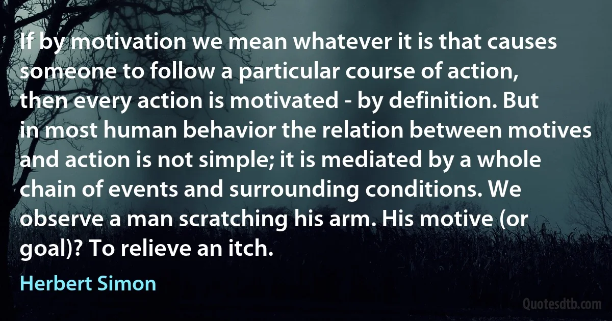 If by motivation we mean whatever it is that causes someone to follow a particular course of action, then every action is motivated - by definition. But in most human behavior the relation between motives and action is not simple; it is mediated by a whole chain of events and surrounding conditions. We observe a man scratching his arm. His motive (or goal)? To relieve an itch. (Herbert Simon)