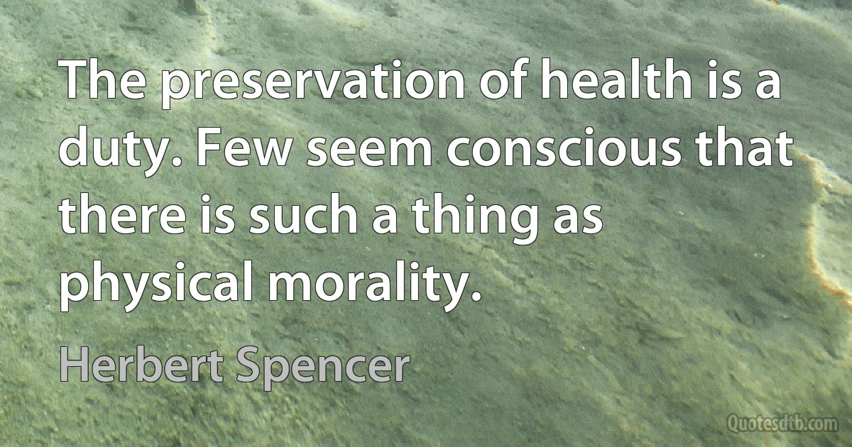 The preservation of health is a duty. Few seem conscious that there is such a thing as physical morality. (Herbert Spencer)