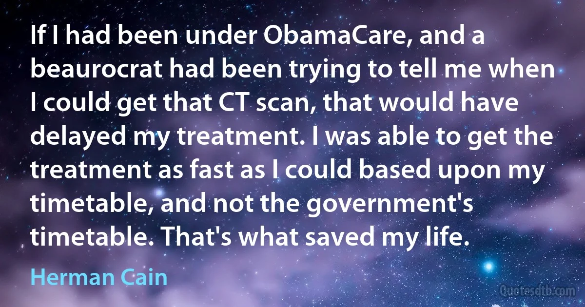 If I had been under ObamaCare, and a beaurocrat had been trying to tell me when I could get that CT scan, that would have delayed my treatment. I was able to get the treatment as fast as I could based upon my timetable, and not the government's timetable. That's what saved my life. (Herman Cain)