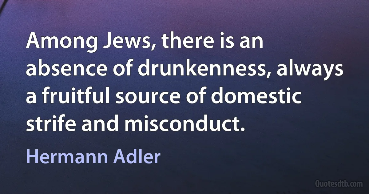 Among Jews, there is an absence of drunkenness, always a fruitful source of domestic strife and misconduct. (Hermann Adler)