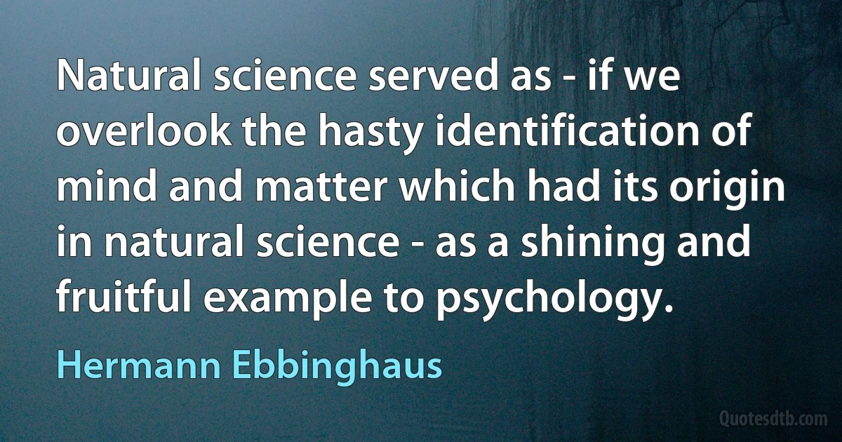 Natural science served as - if we overlook the hasty identification of mind and matter which had its origin in natural science - as a shining and fruitful example to psychology. (Hermann Ebbinghaus)