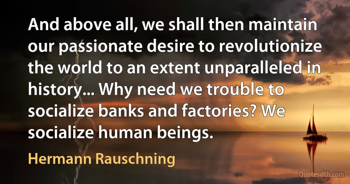 And above all, we shall then maintain our passionate desire to revolutionize the world to an extent unparalleled in history... Why need we trouble to socialize banks and factories? We socialize human beings. (Hermann Rauschning)