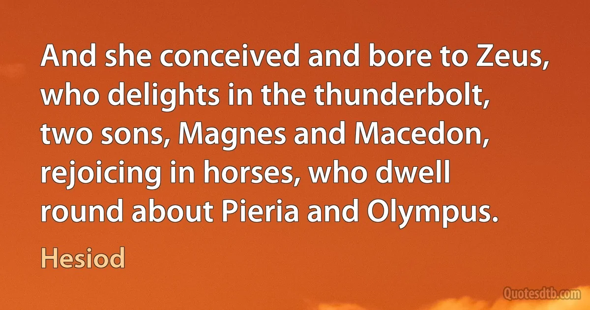 And she conceived and bore to Zeus, who delights in the thunderbolt, two sons, Magnes and Macedon, rejoicing in horses, who dwell round about Pieria and Olympus. (Hesiod)