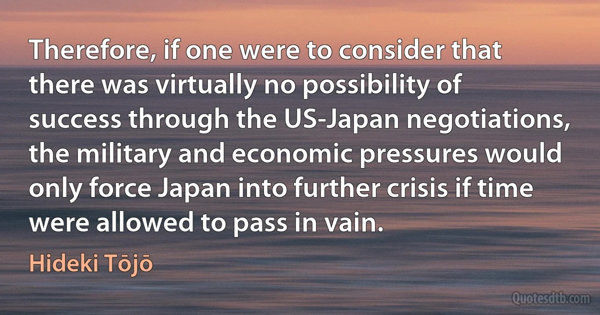 Therefore, if one were to consider that there was virtually no possibility of success through the US-Japan negotiations, the military and economic pressures would only force Japan into further crisis if time were allowed to pass in vain. (Hideki Tōjō)