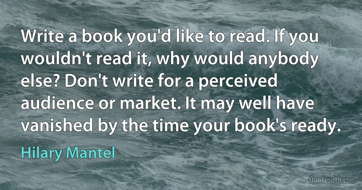 Write a book you'd like to read. If you wouldn't read it, why would anybody else? Don't write for a perceived audience or market. It may well have vanished by the time your book's ready. (Hilary Mantel)