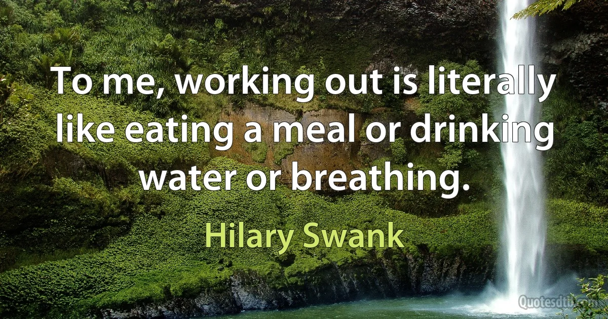 To me, working out is literally like eating a meal or drinking water or breathing. (Hilary Swank)