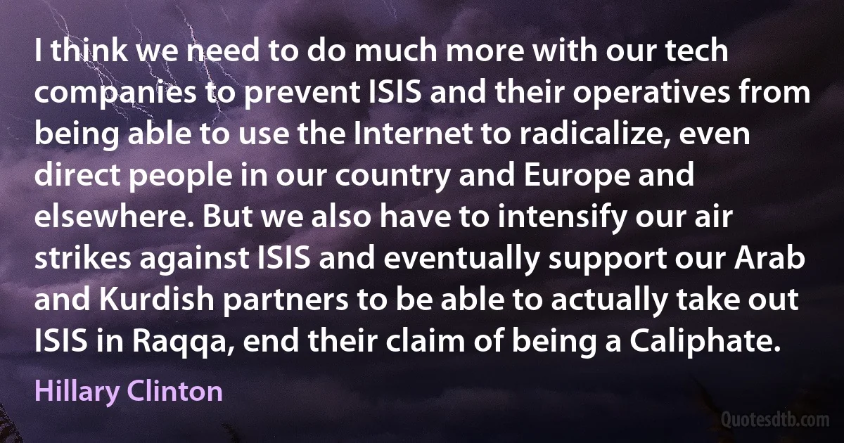 I think we need to do much more with our tech companies to prevent ISIS and their operatives from being able to use the Internet to radicalize, even direct people in our country and Europe and elsewhere. But we also have to intensify our air strikes against ISIS and eventually support our Arab and Kurdish partners to be able to actually take out ISIS in Raqqa, end their claim of being a Caliphate. (Hillary Clinton)