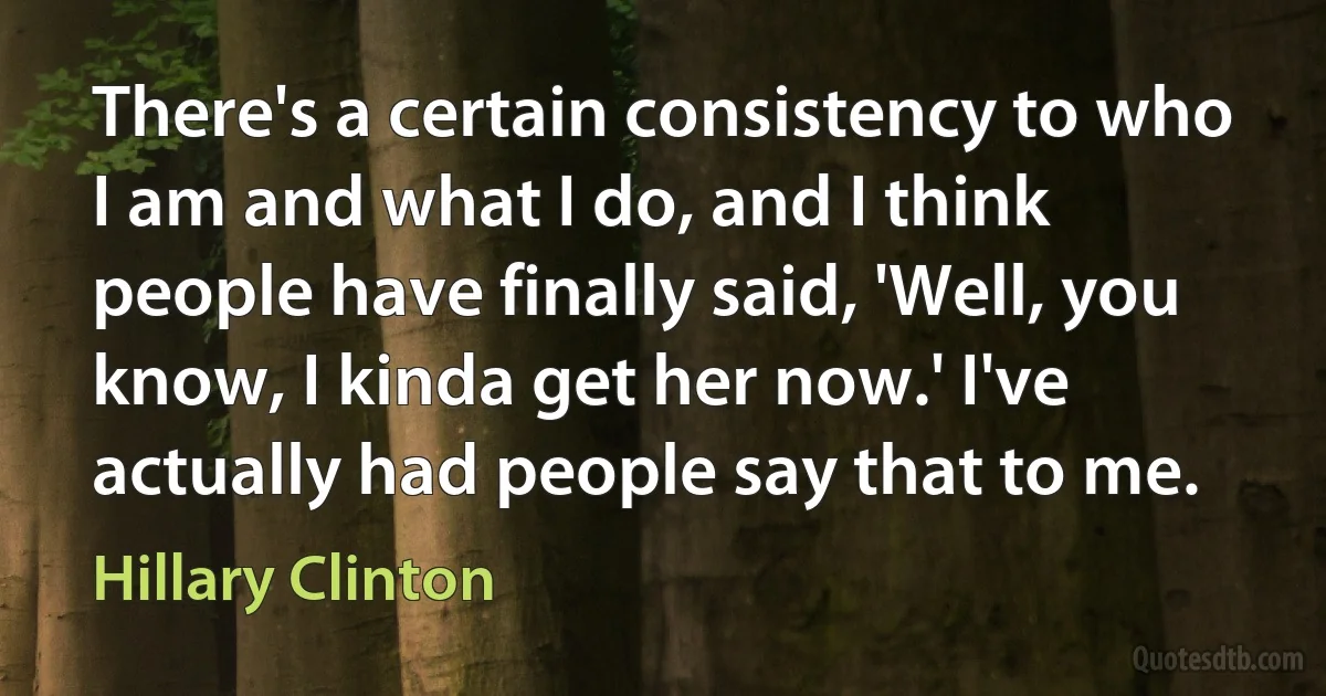 There's a certain consistency to who I am and what I do, and I think people have finally said, 'Well, you know, I kinda get her now.' I've actually had people say that to me. (Hillary Clinton)