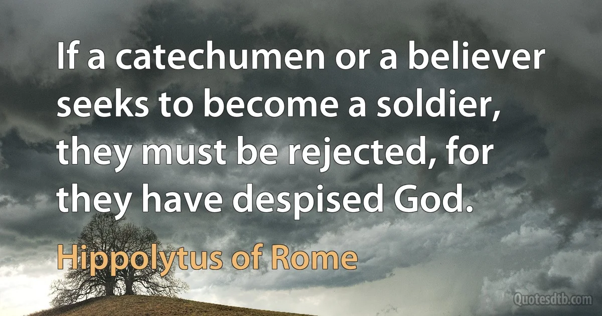 If a catechumen or a believer seeks to become a soldier, they must be rejected, for they have despised God. (Hippolytus of Rome)