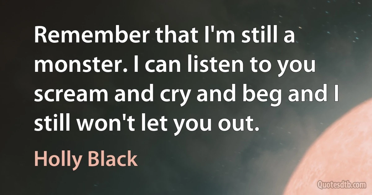 Remember that I'm still a monster. I can listen to you scream and cry and beg and I still won't let you out. (Holly Black)