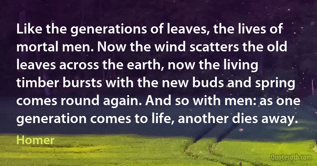 Like the generations of leaves, the lives of mortal men. Now the wind scatters the old leaves across the earth, now the living timber bursts with the new buds and spring comes round again. And so with men: as one generation comes to life, another dies away. (Homer)