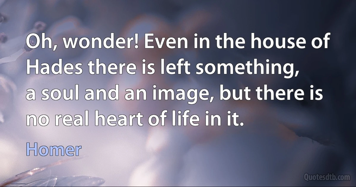 Oh, wonder! Even in the house of Hades there is left something,
a soul and an image, but there is no real heart of life in it. (Homer)