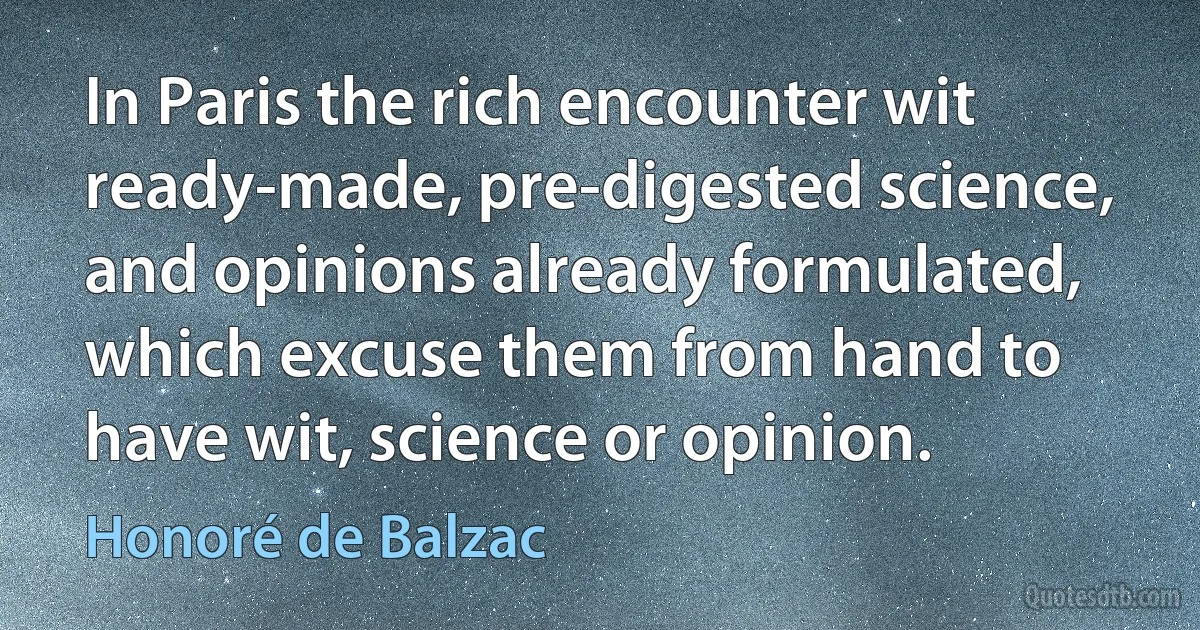 In Paris the rich encounter wit ready-made, pre-digested science, and opinions already formulated, which excuse them from hand to have wit, science or opinion. (Honoré de Balzac)