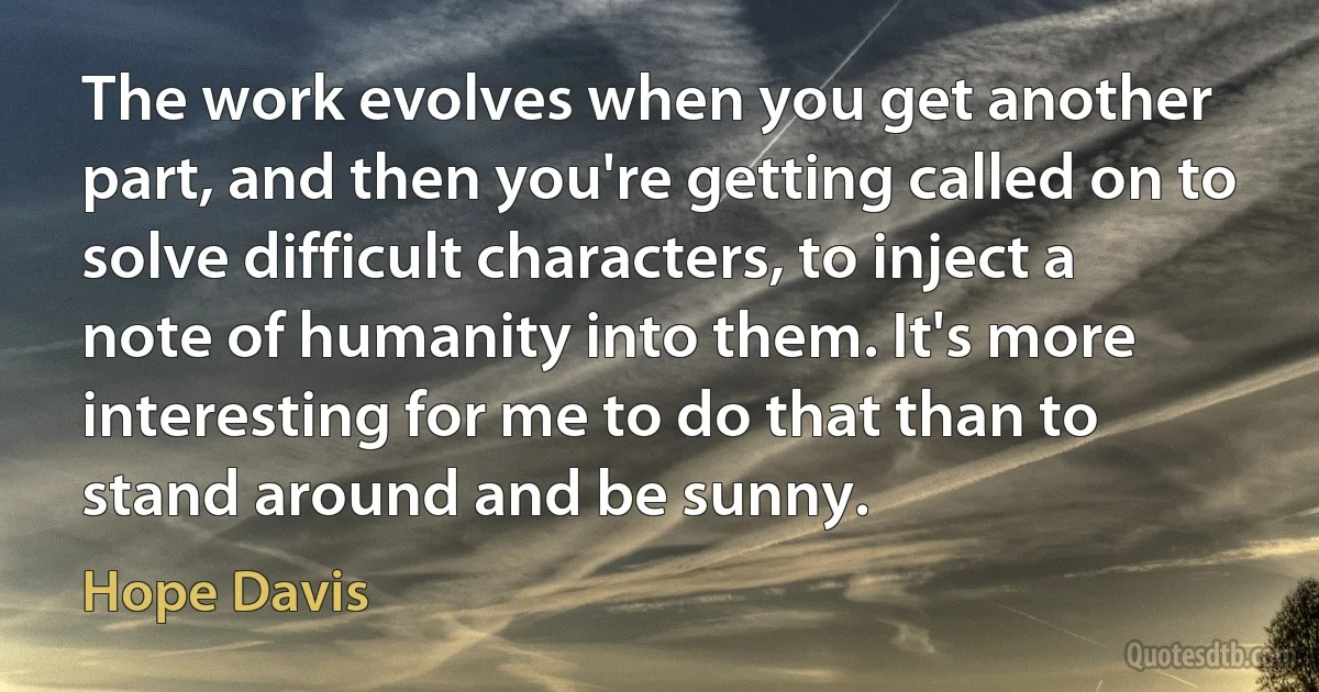 The work evolves when you get another part, and then you're getting called on to solve difficult characters, to inject a note of humanity into them. It's more interesting for me to do that than to stand around and be sunny. (Hope Davis)