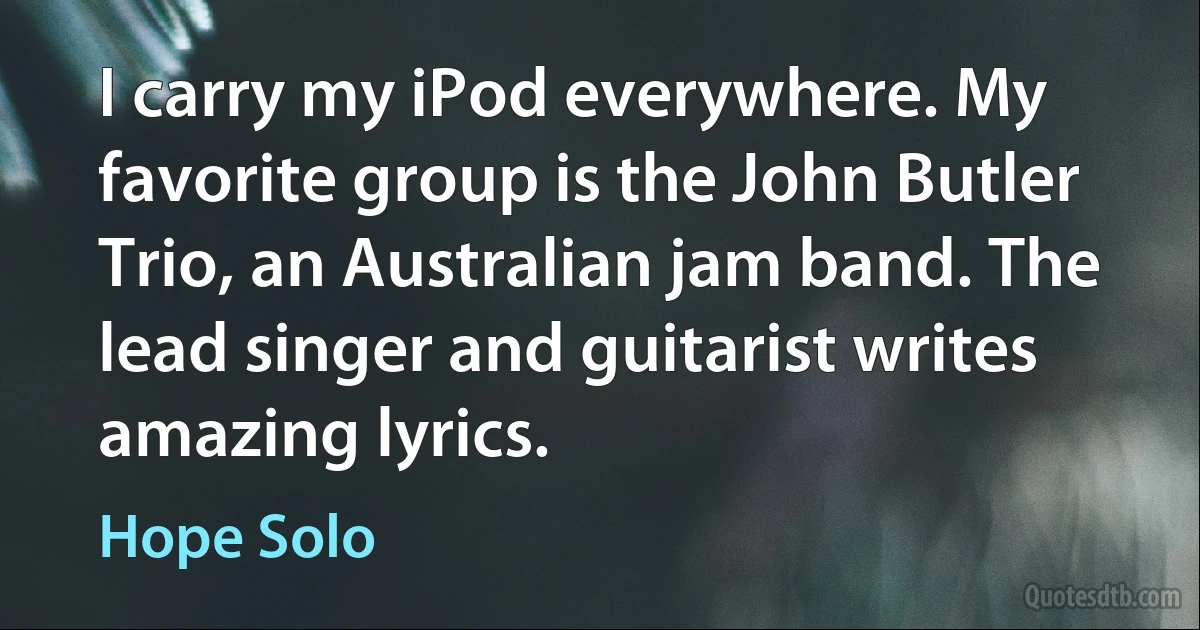 I carry my iPod everywhere. My favorite group is the John Butler Trio, an Australian jam band. The lead singer and guitarist writes amazing lyrics. (Hope Solo)