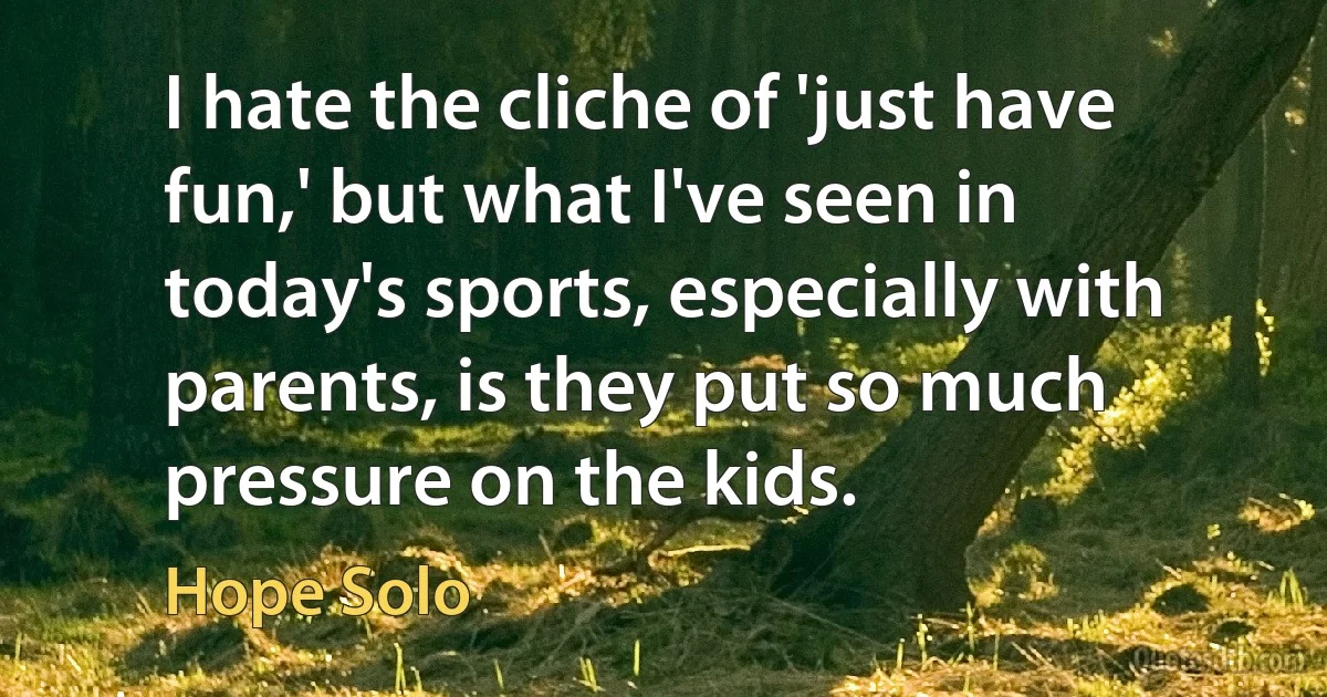 I hate the cliche of 'just have fun,' but what I've seen in today's sports, especially with parents, is they put so much pressure on the kids. (Hope Solo)