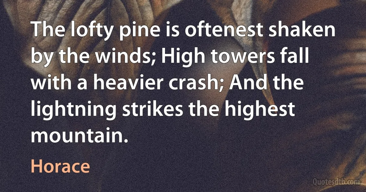 The lofty pine is oftenest shaken by the winds; High towers fall with a heavier crash; And the lightning strikes the highest mountain. (Horace)