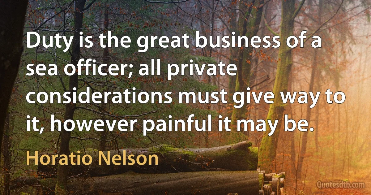 Duty is the great business of a sea officer; all private considerations must give way to it, however painful it may be. (Horatio Nelson)