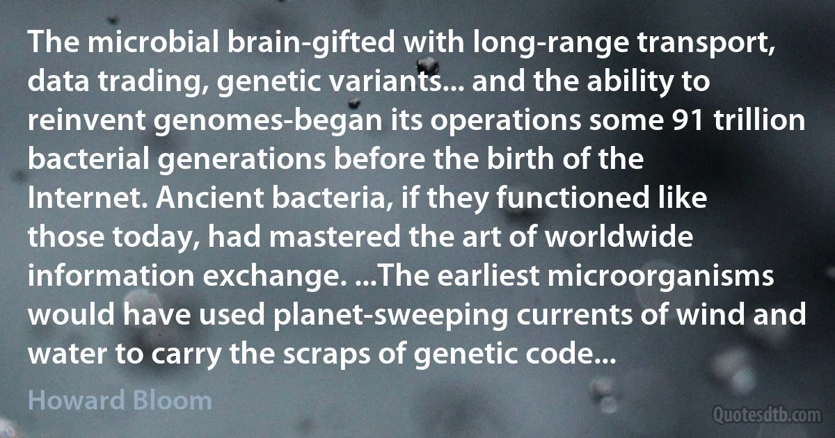 The microbial brain-gifted with long-range transport, data trading, genetic variants... and the ability to reinvent genomes-began its operations some 91 trillion bacterial generations before the birth of the Internet. Ancient bacteria, if they functioned like those today, had mastered the art of worldwide information exchange. ...The earliest microorganisms would have used planet-sweeping currents of wind and water to carry the scraps of genetic code... (Howard Bloom)