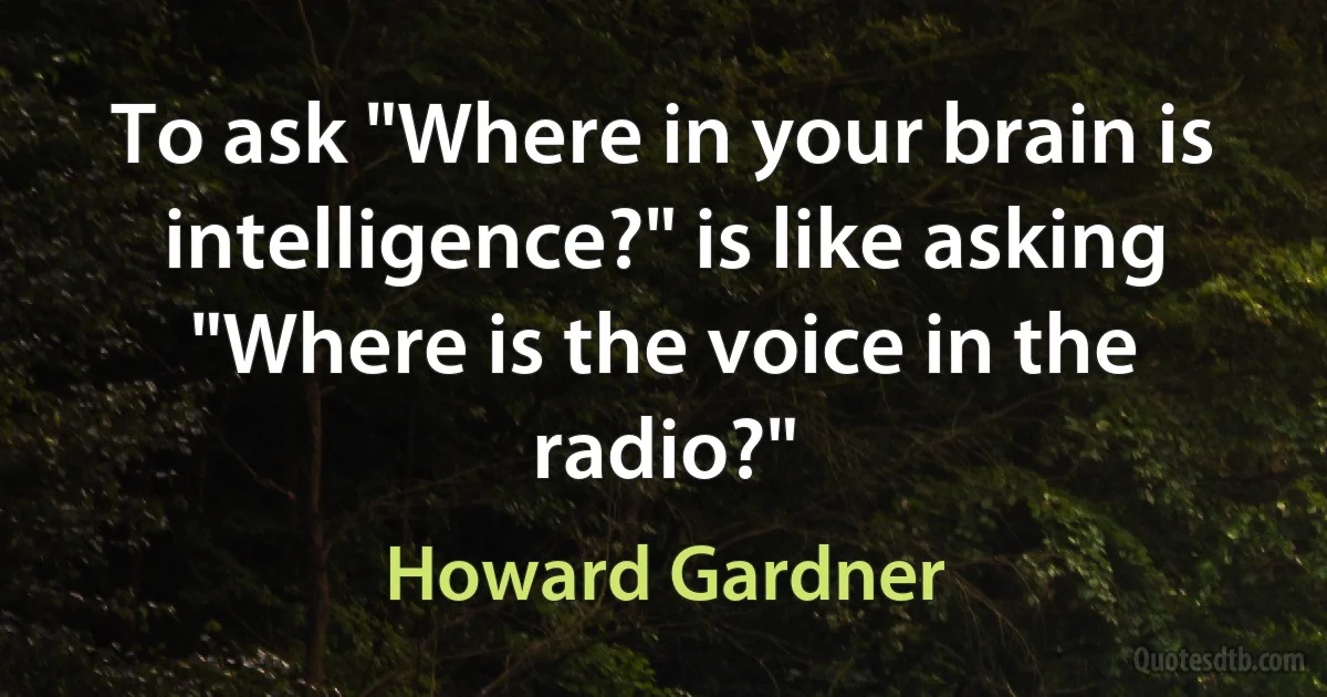 To ask "Where in your brain is intelligence?" is like asking "Where is the voice in the radio?" (Howard Gardner)