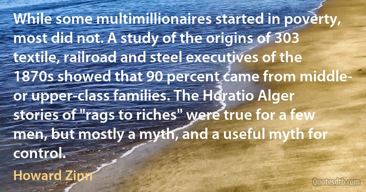 While some multimillionaires started in poverty, most did not. A study of the origins of 303 textile, railroad and steel executives of the 1870s showed that 90 percent came from middle- or upper-class families. The Horatio Alger stories of "rags to riches" were true for a few men, but mostly a myth, and a useful myth for control. (Howard Zinn)