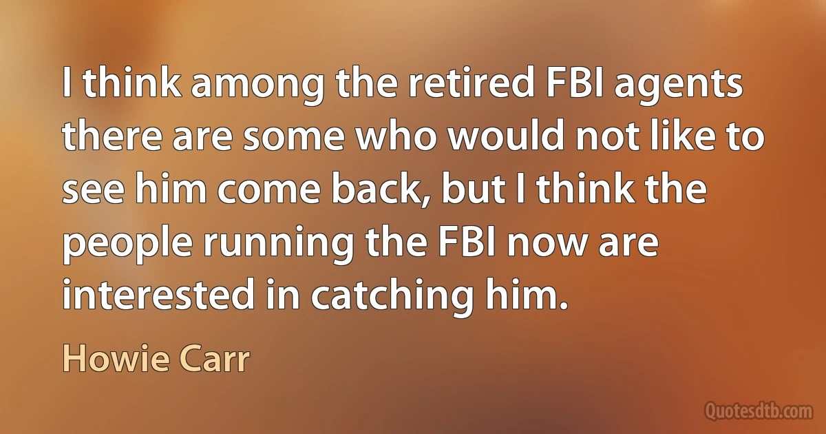 I think among the retired FBI agents there are some who would not like to see him come back, but I think the people running the FBI now are interested in catching him. (Howie Carr)