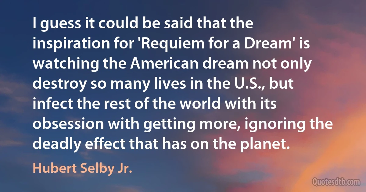 I guess it could be said that the inspiration for 'Requiem for a Dream' is watching the American dream not only destroy so many lives in the U.S., but infect the rest of the world with its obsession with getting more, ignoring the deadly effect that has on the planet. (Hubert Selby Jr.)