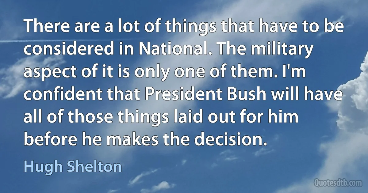 There are a lot of things that have to be considered in National. The military aspect of it is only one of them. I'm confident that President Bush will have all of those things laid out for him before he makes the decision. (Hugh Shelton)