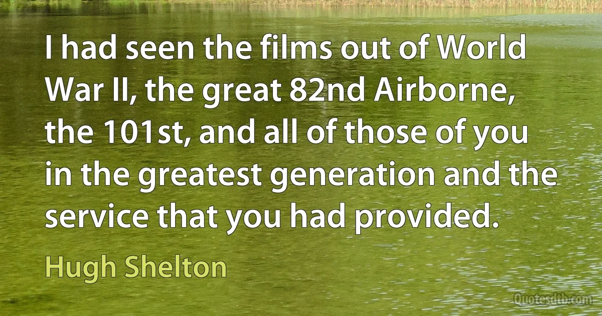 I had seen the films out of World War II, the great 82nd Airborne, the 101st, and all of those of you in the greatest generation and the service that you had provided. (Hugh Shelton)