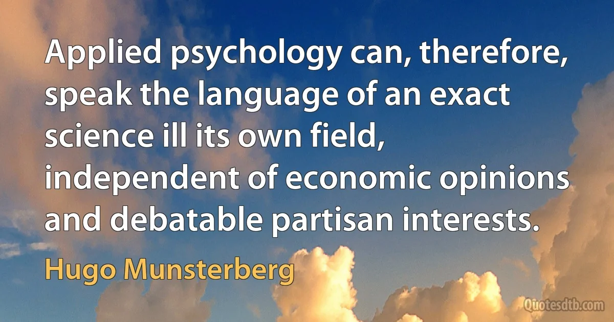 Applied psychology can, therefore, speak the language of an exact science ill its own field, independent of economic opinions and debatable partisan interests. (Hugo Munsterberg)