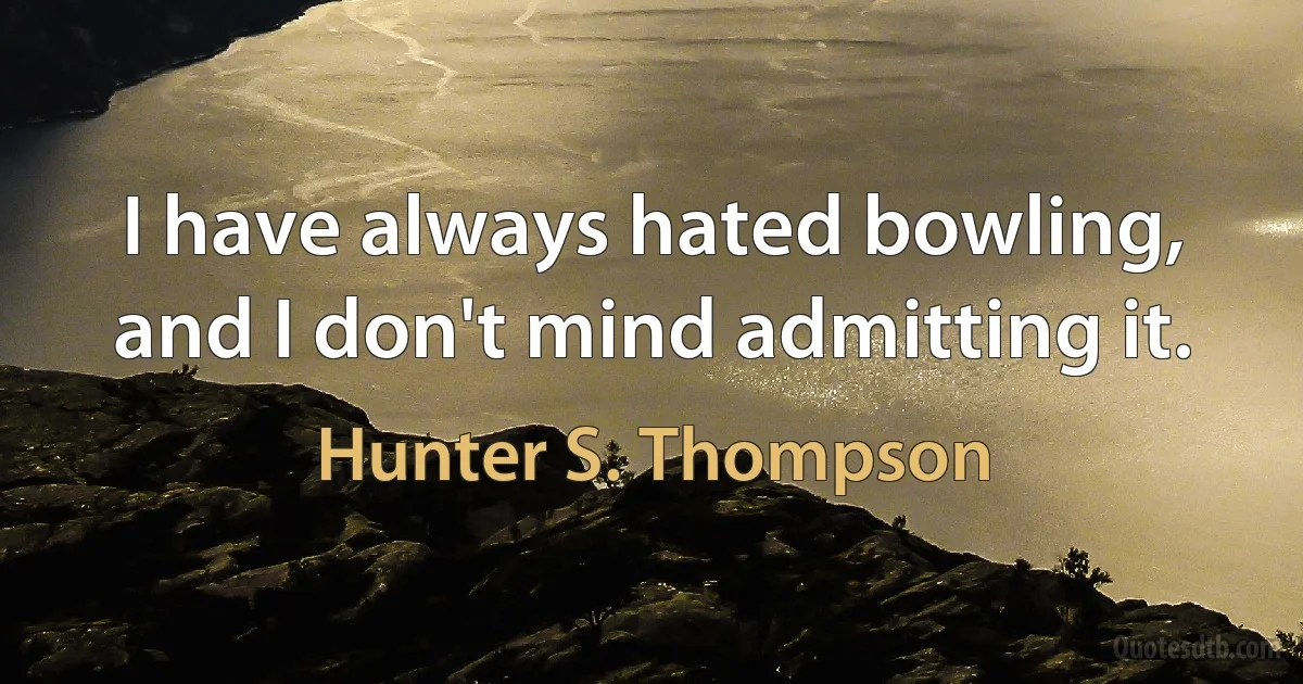 I have always hated bowling, and I don't mind admitting it. (Hunter S. Thompson)