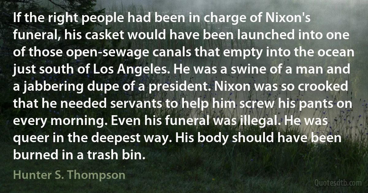 If the right people had been in charge of Nixon's funeral, his casket would have been launched into one of those open-sewage canals that empty into the ocean just south of Los Angeles. He was a swine of a man and a jabbering dupe of a president. Nixon was so crooked that he needed servants to help him screw his pants on every morning. Even his funeral was illegal. He was queer in the deepest way. His body should have been burned in a trash bin. (Hunter S. Thompson)