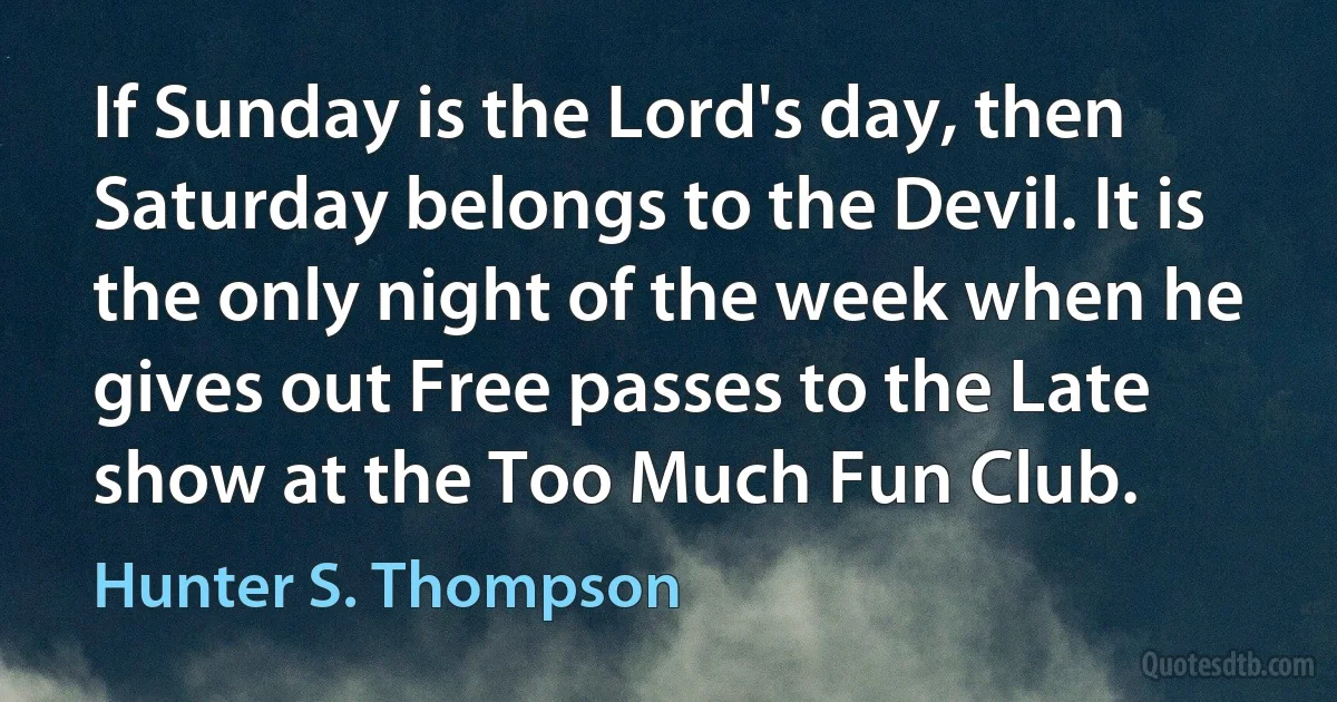 If Sunday is the Lord's day, then Saturday belongs to the Devil. It is the only night of the week when he gives out Free passes to the Late show at the Too Much Fun Club. (Hunter S. Thompson)