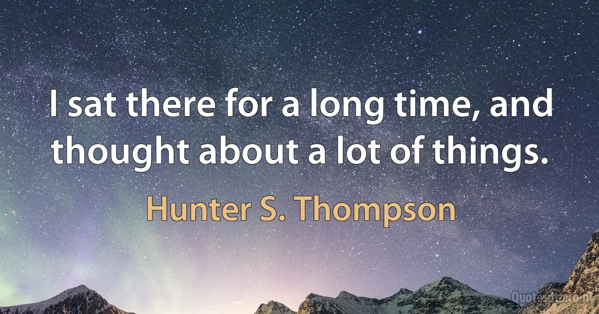 I sat there for a long time, and thought about a lot of things. (Hunter S. Thompson)