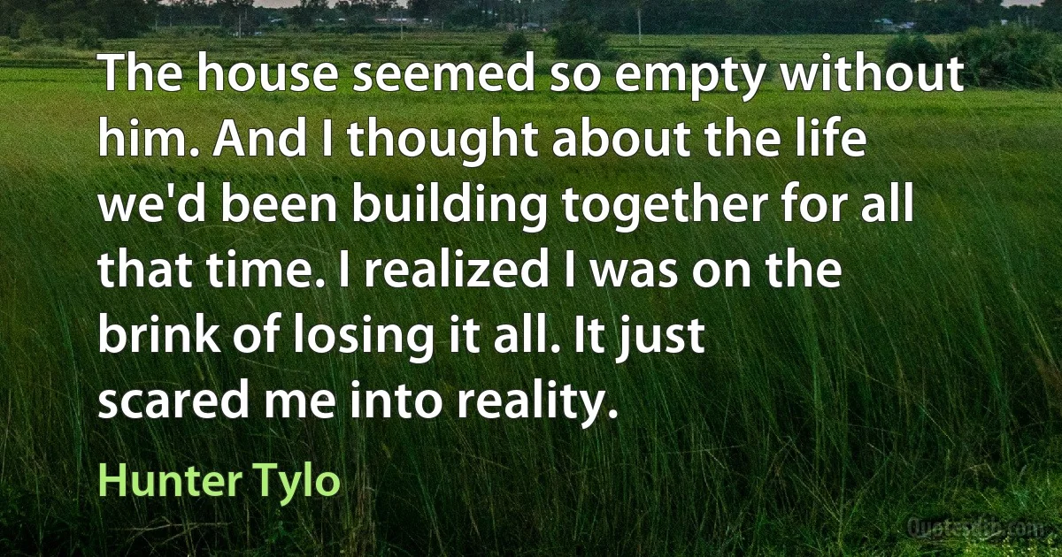 The house seemed so empty without him. And I thought about the life we'd been building together for all that time. I realized I was on the brink of losing it all. It just scared me into reality. (Hunter Tylo)