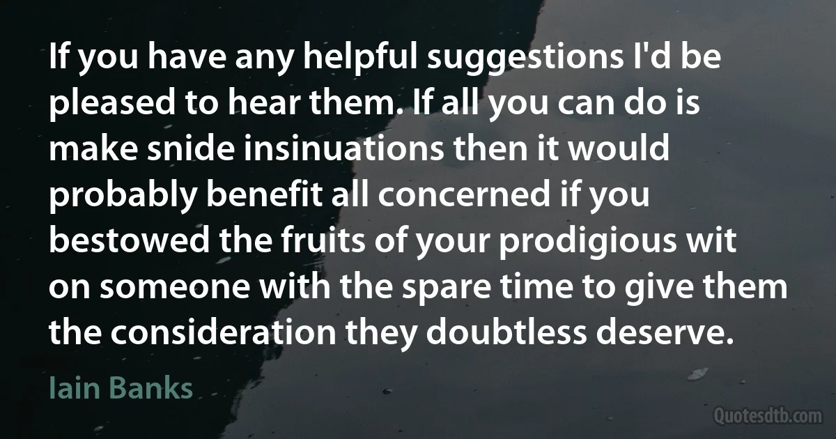 If you have any helpful suggestions I'd be pleased to hear them. If all you can do is make snide insinuations then it would probably benefit all concerned if you bestowed the fruits of your prodigious wit on someone with the spare time to give them the consideration they doubtless deserve. (Iain Banks)