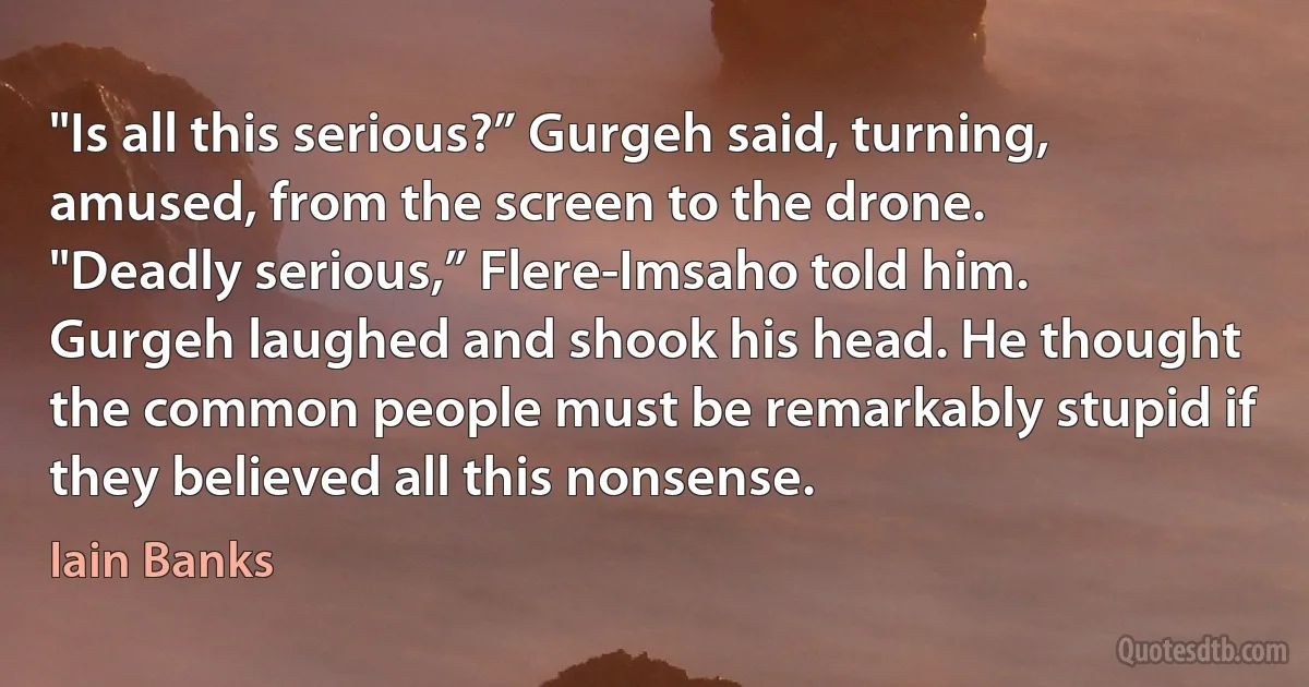 "Is all this serious?” Gurgeh said, turning, amused, from the screen to the drone.
"Deadly serious,” Flere-Imsaho told him.
Gurgeh laughed and shook his head. He thought the common people must be remarkably stupid if they believed all this nonsense. (Iain Banks)