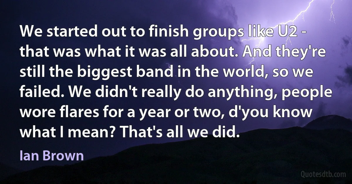 We started out to finish groups like U2 - that was what it was all about. And they're still the biggest band in the world, so we failed. We didn't really do anything, people wore flares for a year or two, d'you know what I mean? That's all we did. (Ian Brown)