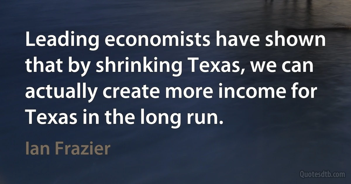 Leading economists have shown that by shrinking Texas, we can actually create more income for Texas in the long run. (Ian Frazier)