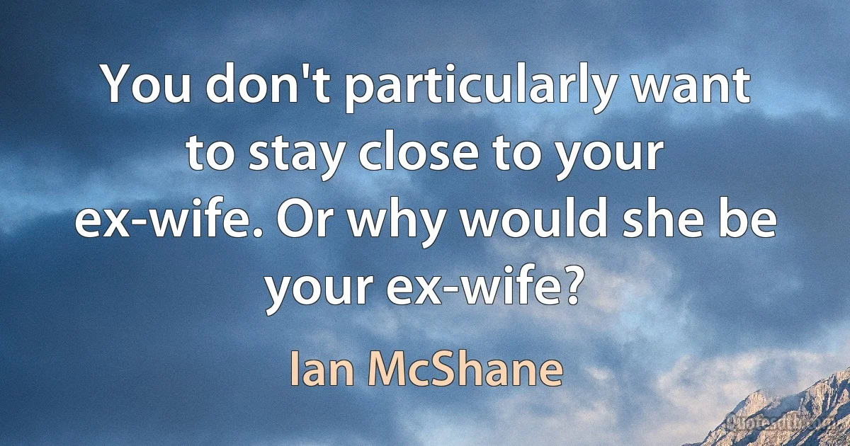 You don't particularly want to stay close to your ex-wife. Or why would she be your ex-wife? (Ian McShane)