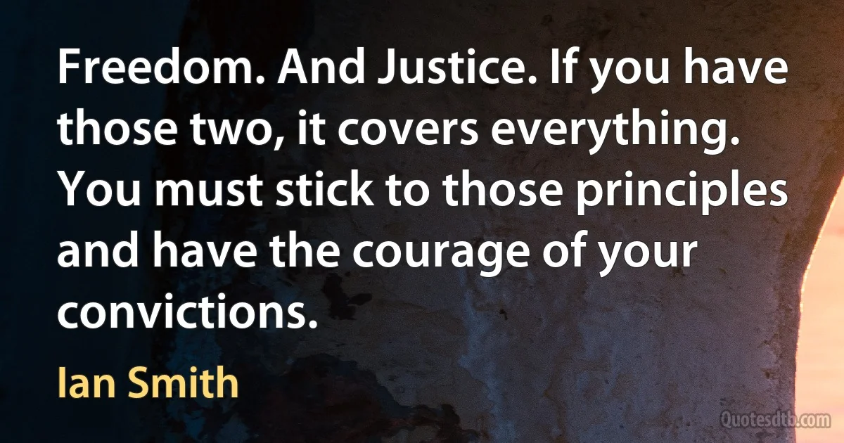 Freedom. And Justice. If you have those two, it covers everything. You must stick to those principles and have the courage of your convictions. (Ian Smith)