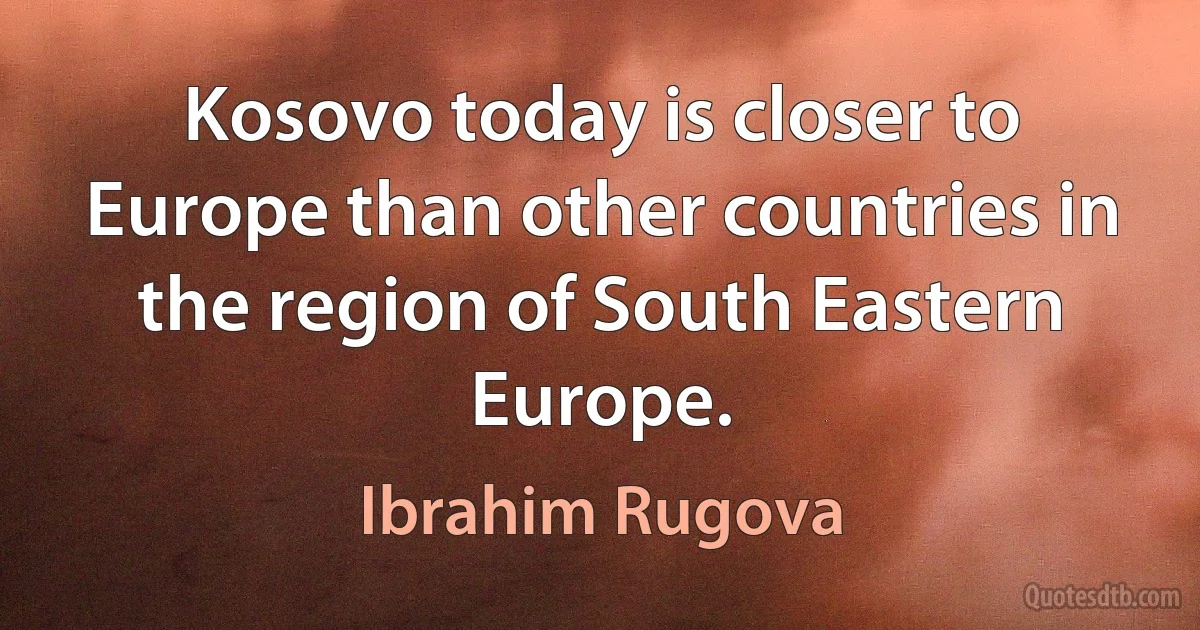 Kosovo today is closer to Europe than other countries in the region of South Eastern Europe. (Ibrahim Rugova)