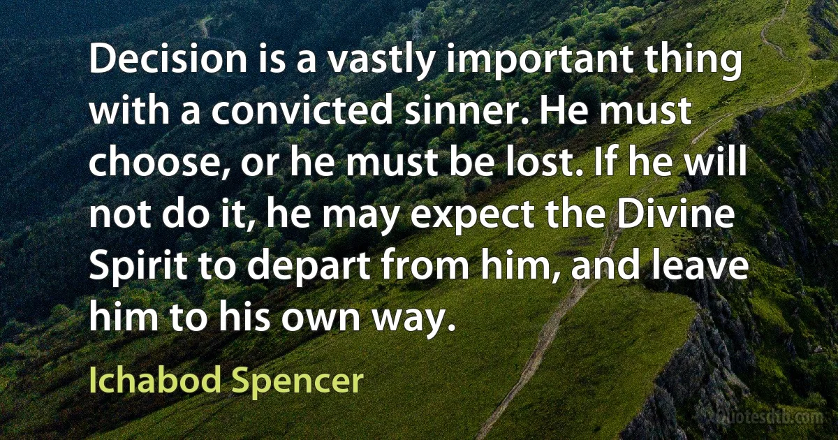 Decision is a vastly important thing with a convicted sinner. He must choose, or he must be lost. If he will not do it, he may expect the Divine Spirit to depart from him, and leave him to his own way. (Ichabod Spencer)