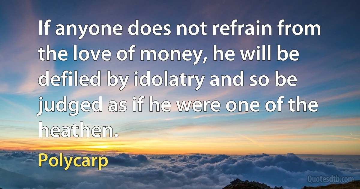 If anyone does not refrain from the love of money, he will be defiled by idolatry and so be judged as if he were one of the heathen. (Polycarp)