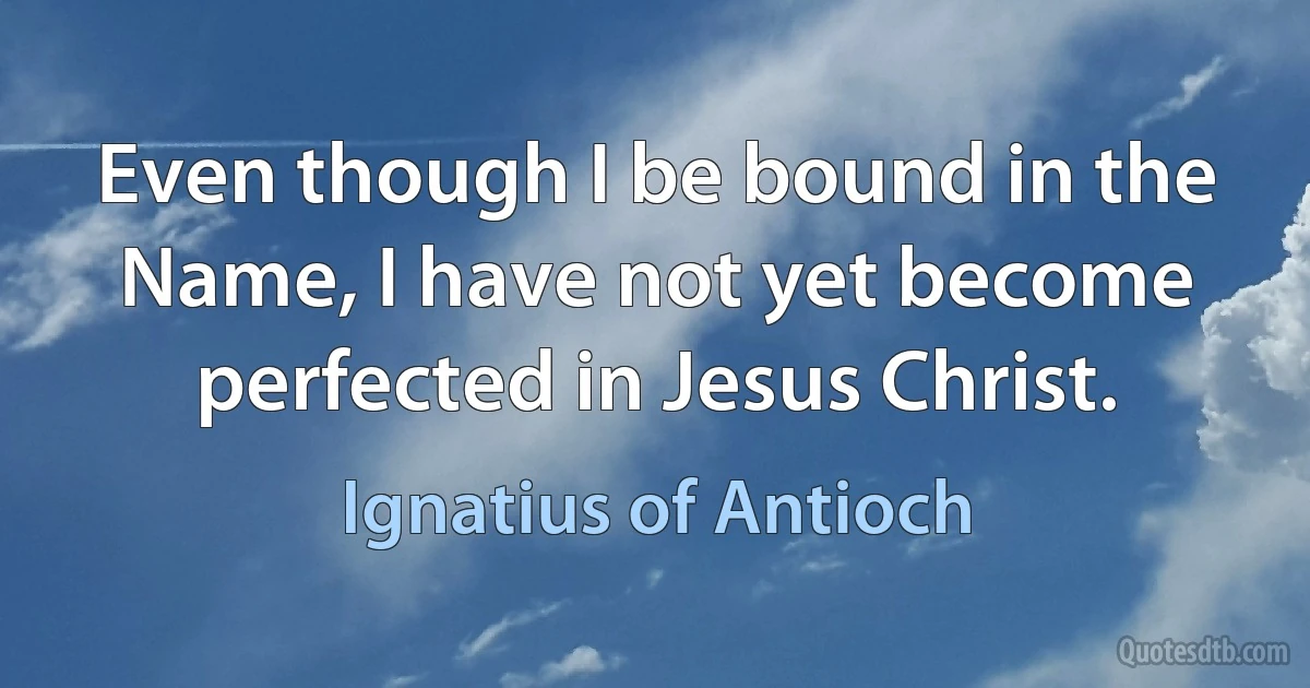 Even though I be bound in the Name, I have not yet become perfected in Jesus Christ. (Ignatius of Antioch)