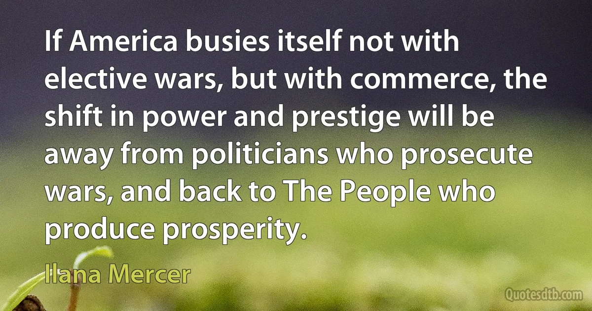 If America busies itself not with elective wars, but with commerce, the shift in power and prestige will be away from politicians who prosecute wars, and back to The People who produce prosperity. (Ilana Mercer)