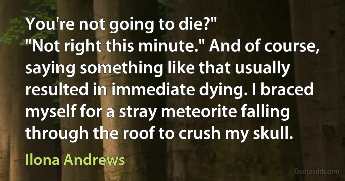 You're not going to die?"
"Not right this minute." And of course, saying something like that usually resulted in immediate dying. I braced myself for a stray meteorite falling through the roof to crush my skull. (Ilona Andrews)