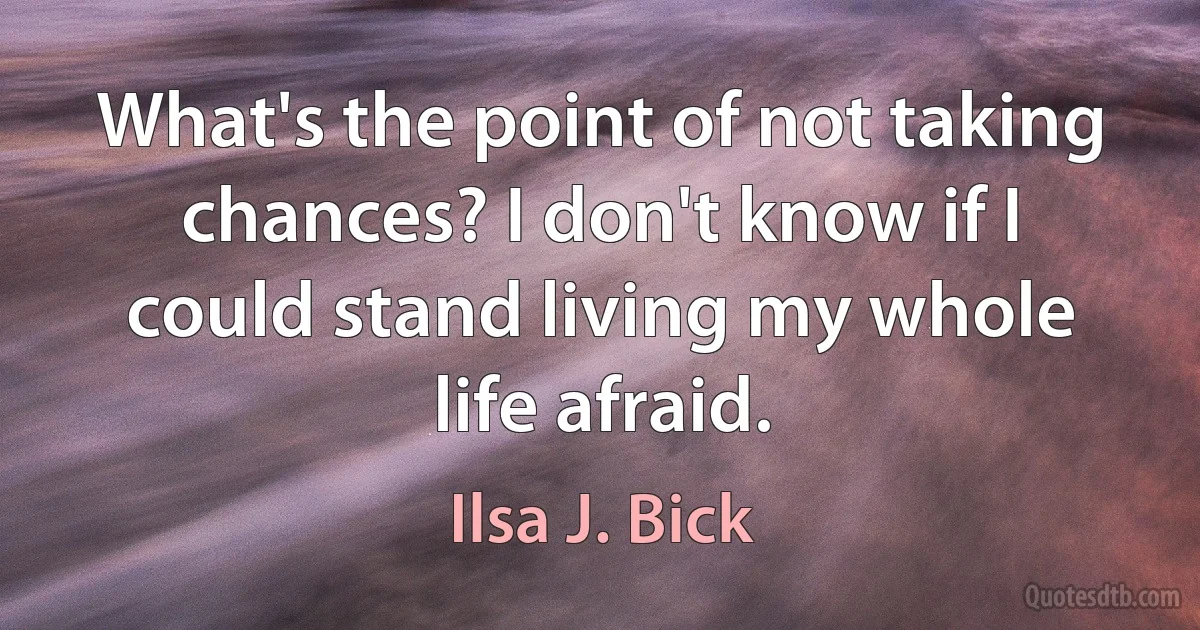 What's the point of not taking chances? I don't know if I could stand living my whole life afraid. (Ilsa J. Bick)