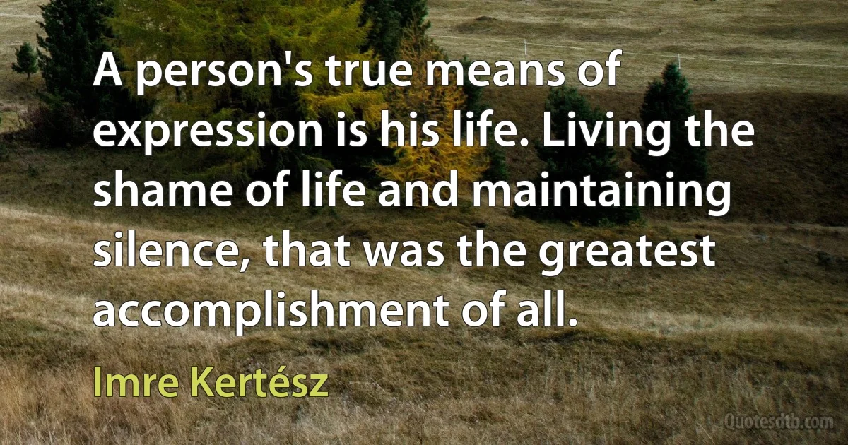 A person's true means of expression is his life. Living the shame of life and maintaining silence, that was the greatest accomplishment of all. (Imre Kertész)