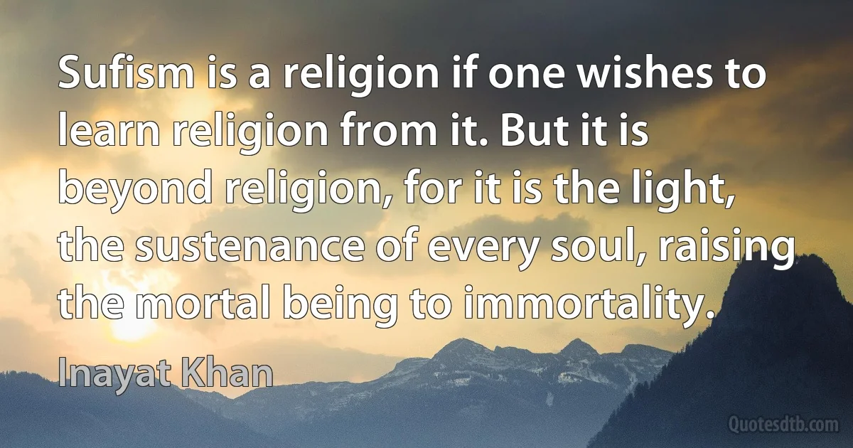 Sufism is a religion if one wishes to learn religion from it. But it is beyond religion, for it is the light, the sustenance of every soul, raising the mortal being to immortality. (Inayat Khan)